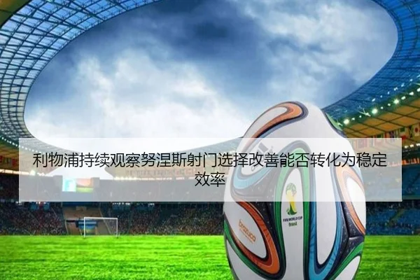 利物浦持续观察努涅斯射门选择改善能否转化为稳定效率