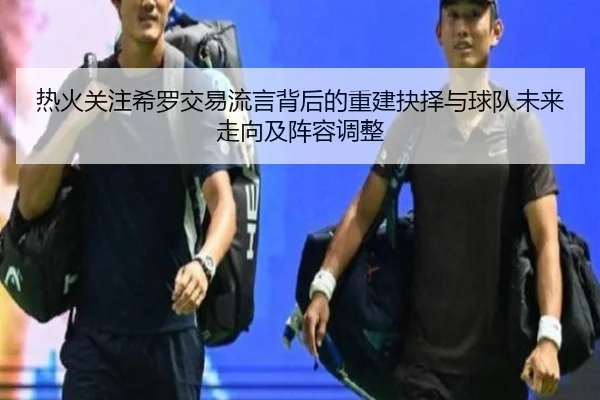 热火关注希罗交易流言背后的重建抉择与球队未来走向及阵容调整