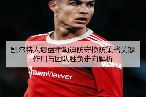 凯尔特人复盘霍勒迪防守换防策略关键作用与团队胜负走向解析
