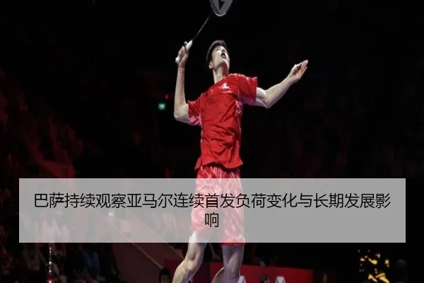 巴萨持续观察亚马尔连续首发负荷变化与长期发展影响